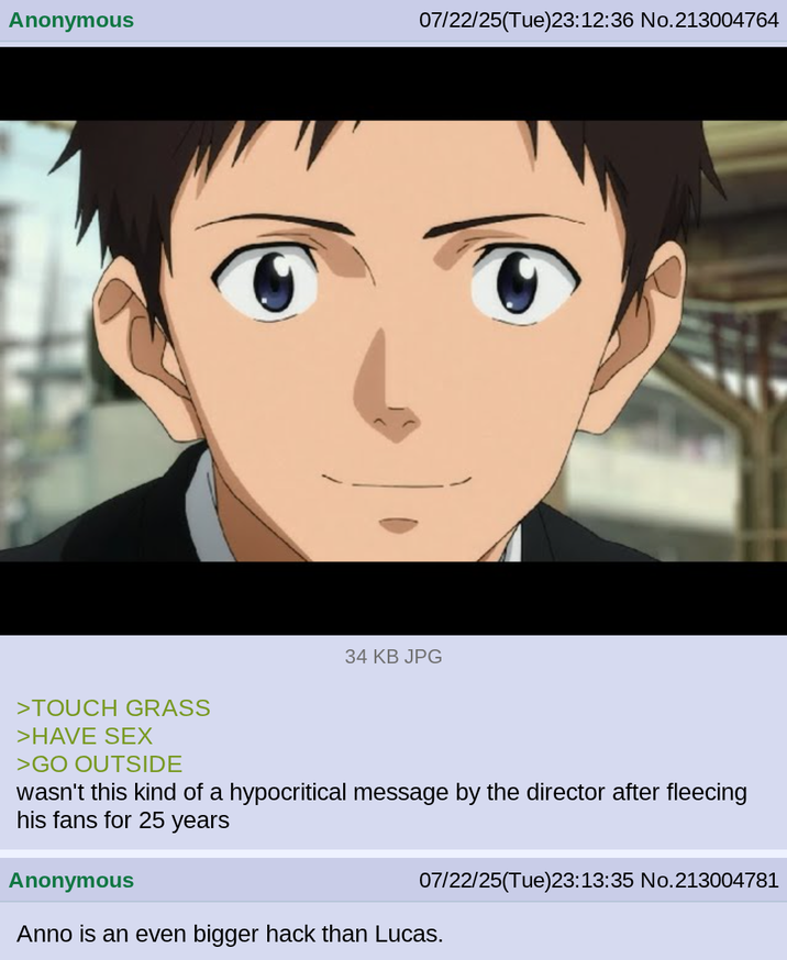 Anonymous 07/22/25(Tue)23:12:36 No.213004764 34 KB JPG >TOUCH GRASS >HAVE SEX >GO OUTSIDE wasn't this kind of a hypocritical message by the director after fleecing his fans for 25 years Anonymous 07/22/25(Tue)23:13:35 No.213004781 Anno is an even bigger hack than Lucas.