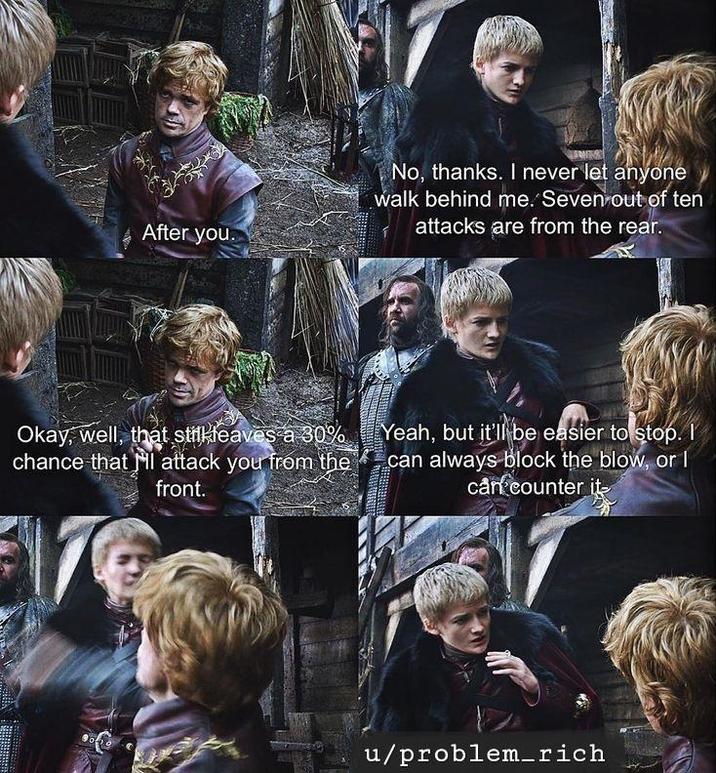 After you. No, thanks. I never let anyone walk behind me. Seven out of ten attacks are from the rear. Okay, well, that still leaves a 30% chance that I attack you from the front. Yeah, but it'll be easier to stop. I can always block the blow, or I can counter it u/problem_rich