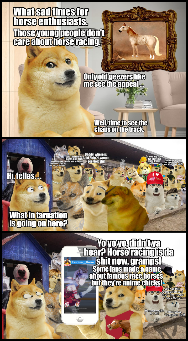 What sad times for horse enthusiasts. Those young people don't care about horse racing. Hi, fellas... Only old geezers like me see the appeal Well, time to see the chaps on the track. We could take a vacation to visit that horse, darling! Gold Ship retired, honey. He's also male and in Japan, Daddy, where is Gold Ship? I wanna see Goldshi! Can we buy some rve grass for Haru Urara? Ureally want to! Fans gifted her over four tons of ryegrass son. We'll make it five. What in tarnation is going on here? 578 855 185 914 Revolver_Horse Yo yo yo, didn't ya hear? Horse racing is da s--- now, gramps! Some j--- made a game about famous race horses but they're animechicks! Look at this Caucasian son! That's the magic of race horses. The fight for second is between Gold Ship and Oguri Cap, Homosexuality BHC LMAO is a sin! Caucasian dad!