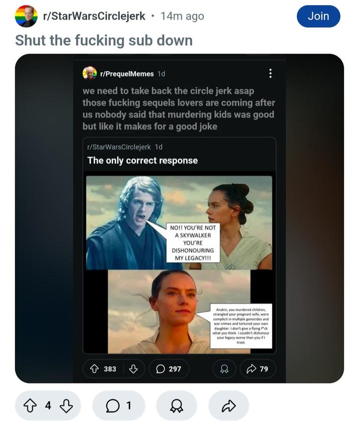 r/StarWarsCirclejerk • 14m ago Join Shut the f------ sub down ☆ 4 ♡ r/PrequelMemes 1d we need to take back the circle jerk asap those f------ sequels lovers are coming after us nobody said that murdering kids was good but like it makes for a good joke r/StarWarsCirclejerk 1d The only correct response NO!! YOU'RE NOT A SKYWALKER YOU'RE DISHONOURING MY LEGACY!!! 383 297 ○ 1 Anakin, you murdered children, strangled your pregnant wife, were complicit in multiple genocides and war crimes and tortured your own daughter. I don't give a flying f*ck what you think. I couldn't dishonour your legacy worse than you if I tried. D 79