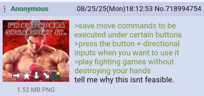 Anonymous I'M NOT GONNA 08/25/25(Mon) 18:12:53 No.718994754 >save move commands to be SUGARCOAT IT executed under certain buttons >press the button + directional inputs when you want to use it >play fighting games without destroying your hands tell me why this isnt feasible. 1.52 MB PNG