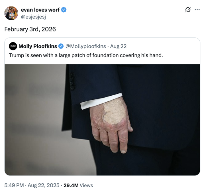February 3rd, 2026 A "quote-tweet":https://knowyourmeme.com/memes/quote-retweets-qrts joking about "Donald Trump":https://knowyourmeme.com/memes/people/donald-trump and the makeup/bruising on his hand, which caused speculation about his impending death.