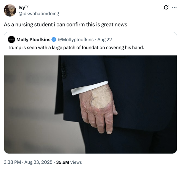 As a nursing student i can confirm this is great news A "quote-tweet":https://knowyourmeme.com/memes/quote-retweets-qrts joking about "Donald Trump":https://knowyourmeme.com/memes/people/donald-trump and the makeup/bruising on his hand, which caused speculation about his impending death.