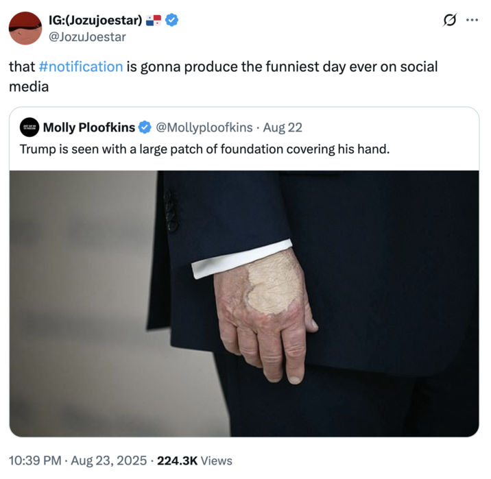 that #notification is gonna produce the funniest day ever on social media A "quote-tweet":https://knowyourmeme.com/memes/quote-retweets-qrts joking about "Donald Trump":https://knowyourmeme.com/memes/people/donald-trump and the makeup/bruising on his hand, which caused speculation about his impending death.