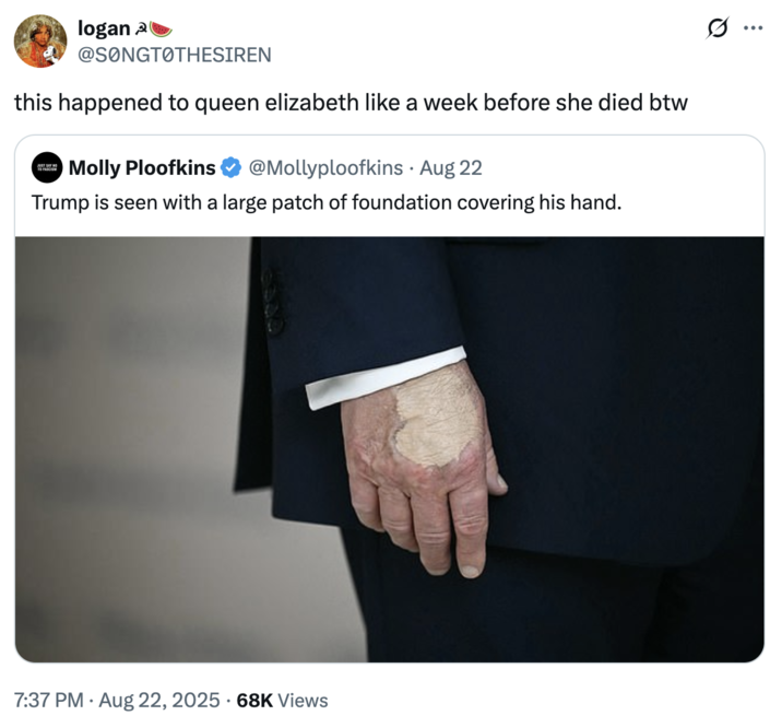 this happened to queen elizabeth like a week before she died btw A "quote-tweet":https://knowyourmeme.com/memes/quote-retweets-qrts joking about "Donald Trump":https://knowyourmeme.com/memes/people/donald-trump and the makeup/bruising on his hand, which caused speculation about his impending death.