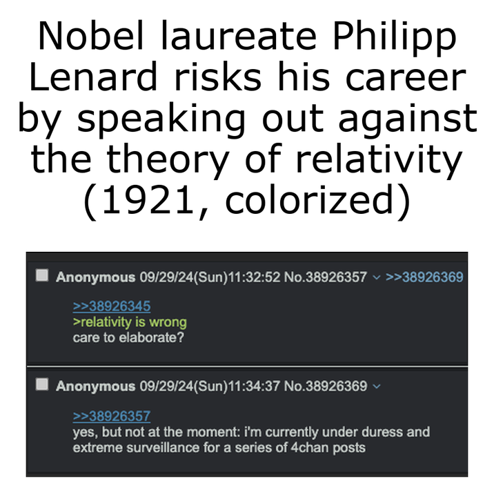 Nobel laureate Philipp Lenard risks his career by speaking out against the theory of relativity (1921, colorized) Anonymous 09/29/24(Sun)11:32:52 No.38926357 >>38926369 >>38926345 >relativity is wrong care to elaborate? Anonymous 09/29/24(Sun)11:34:37 No.38926369 >>38926357 yes, but not at the moment: i'm currently under duress and extreme surveillance for a series of 4chan posts
