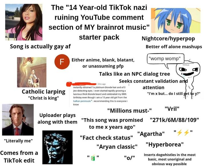 The "14 Year-old TikTok nazi ruining YouTube comment section of MY brainrot music" Song is actually gay af F Catholic larping "Christ is king" "Literally me" Comes from a TikTok edit starter pack Either anime, blank, blatant, or unassuming pfp Nightcore/hyperpop Better off alone mashups "womp womp" Talks like an NPC dialog tree 2mo ago. Seeks constant validation and instantly obtained 1a platinum blonde hair and a10 jew-detecting eyes. I even started rapidly growing a luscious thick blonde beard and celebrated my 88th birthday even though i am a 15 year old girl from the balkan peninsula a, recommending this to everyone i know Uploader plays along with them attention "I'm x but... do I still get to y?" "Millions must-" "This song was promised to me x years ago" "Fact check status" "A---- classic" " "I "0/" "Vril" "271k/6M/88/109" "I "Agartha" '44" "Hyperborea" Inserts dogwhistles in the most basic, most unoriginal and obvious way possible