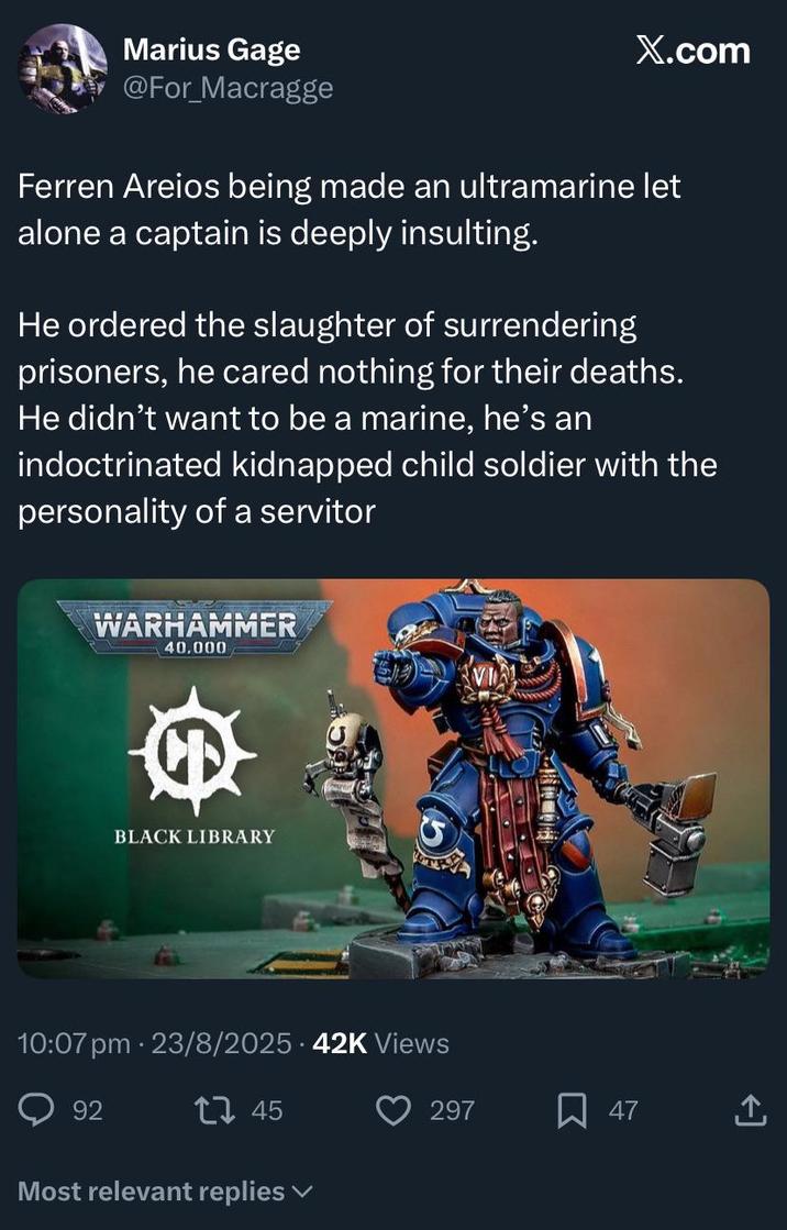 Marius Gage @For Macragge X.com Ferren Areios being made an ultramarine let alone a captain is deeply insulting. He ordered the slaughter of surrendering prisoners, he cared nothing for their deaths. He didn't want to be a marine, he's an indoctrinated kidnapped child soldier with the personality of a servitor WARHAMMER 40.000 BLACK LIBRARY 10:07 pm 23/8/2025 42K Views 92 45 Most relevant replies 297 ☐ 47
