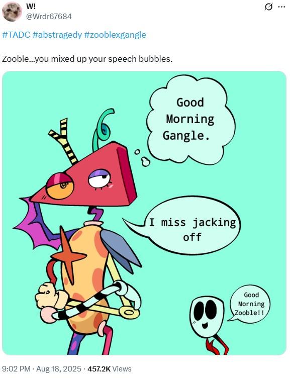W! @Wrdr67684 #TADC #abstragedy #zooblexgangle Zooble...you mixed up your speech bubbles. 9:02 PM - Aug 18, 2025 457.2K Views Good Morning Gangle. I miss jacking off Good Morning Zooble!! Q