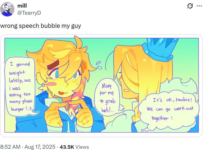 mill @TearryD wrong speech bubble my guy I gained weight Lately, cuz i was eating too More for me many ghozt to grab burger!;3 heh!.... 8:52 AM - Aug 17, 2025 43.5K Views It's ok, Noobie! We can go work out together! ...