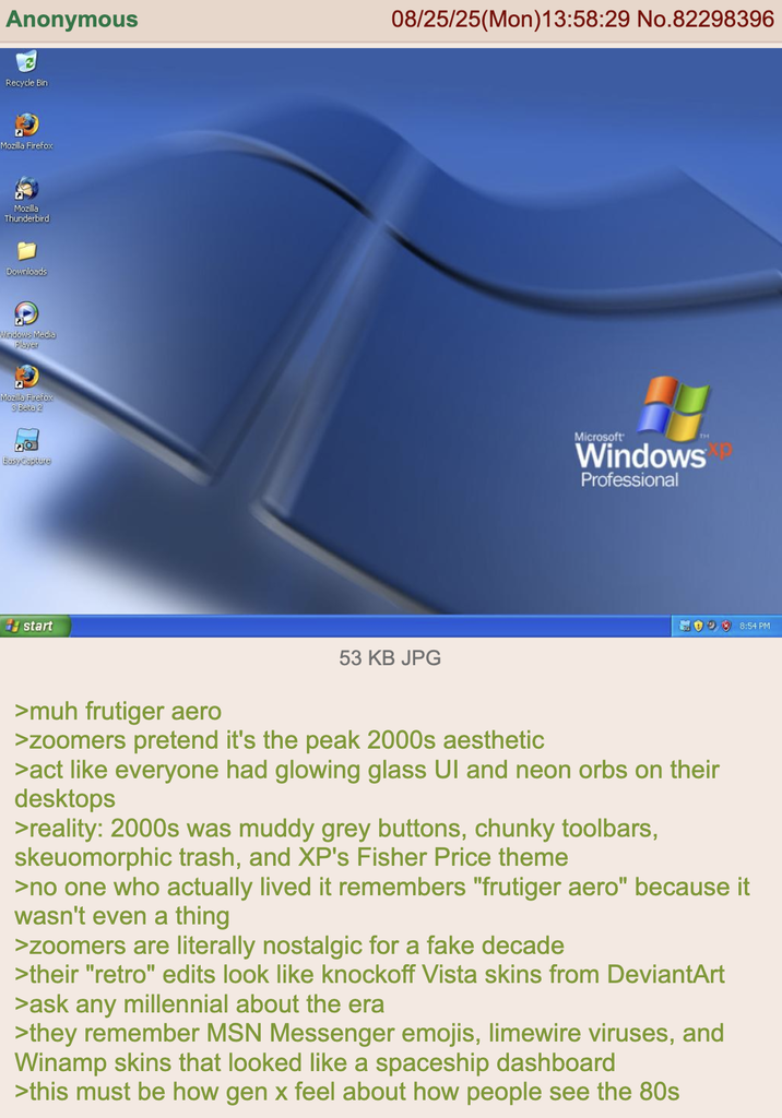 Anonymous 08/25/25(Mon) 13:58:29 No.82298396 Recycle Bin Mozilla Firefox Mozilla Thunderbird Downloads C Windows Media Player Mozilla Firefox 3 Beta 2 Easy Capture start 53 KB JPG Microsoft TH WindowsXP Professional 98:54 PM >muh frutiger aero >zoomers pretend it's the peak 2000s aesthetic >act like everyone had glowing glass UI and neon orbs on their desktops >reality: 2000s was muddy grey buttons, chunky toolbars, skeuomorphic trash, and XP's Fisher Price theme >no one who actually lived it remembers "frutiger aero" because it wasn't even a thing >zoomers are literally nostalgic for a fake decade >their "retro" edits look like knockoff Vista skins from DeviantArt >ask any millennial about the era >they remember MSN Messenger emojis, limewire viruses, and Winamp skins that looked like a spaceship dashboard >this must be how gen x feel about how people see the 80s