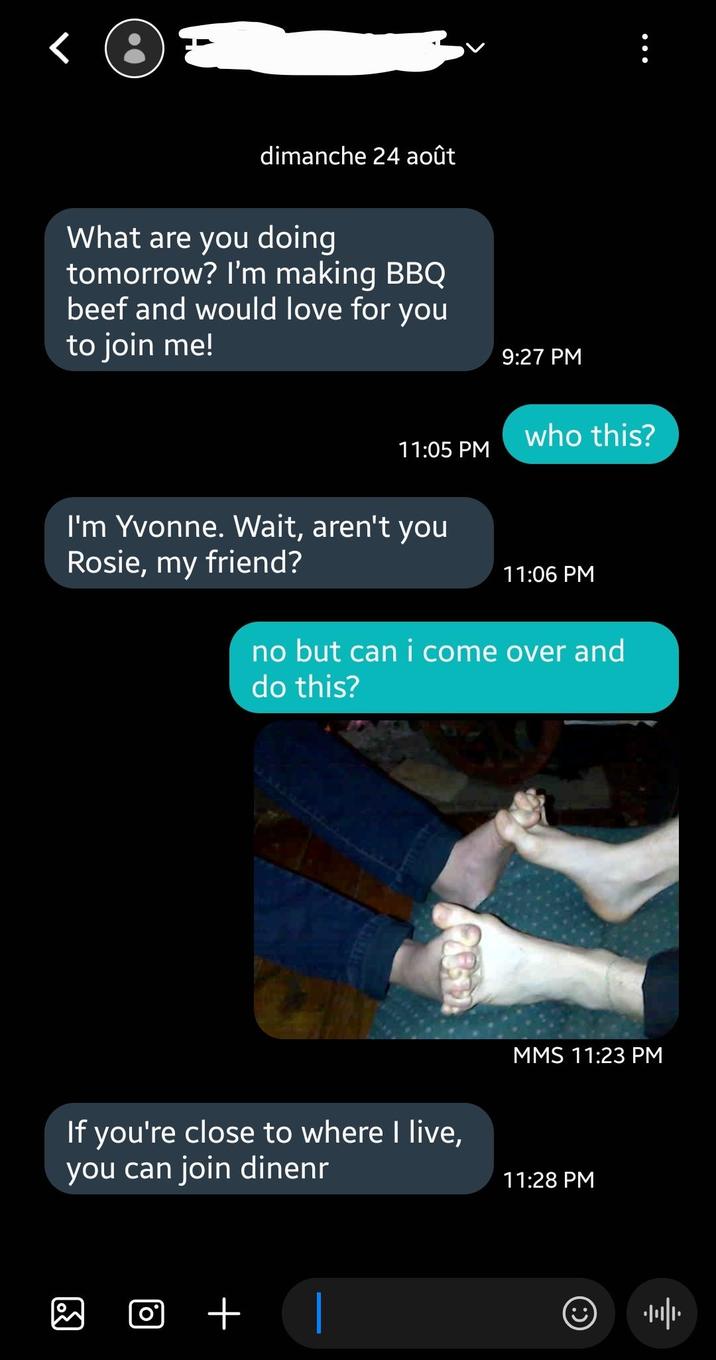 dimanche 24 août What are you doing tomorrow? I'm making BBQ beef and would love for you to join me! 9:27 PM who this? 11:05 PM I'm Yvonne. Wait, aren't you Rosie, my friend? 11:06 PM no but can i come over and do this? If you're close to where I live, you can join dinenr ☑ + MMS 11:23 PM 11:28 PM
