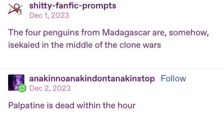 s------fanfic-prompts Dec 1, 2023 The four penguins from Madagascar are, somehow, isekaied in the middle of the clone wars anakinnoanakindontanakinstop Follow Dec 2, 2023 Palpatine is dead within the hour