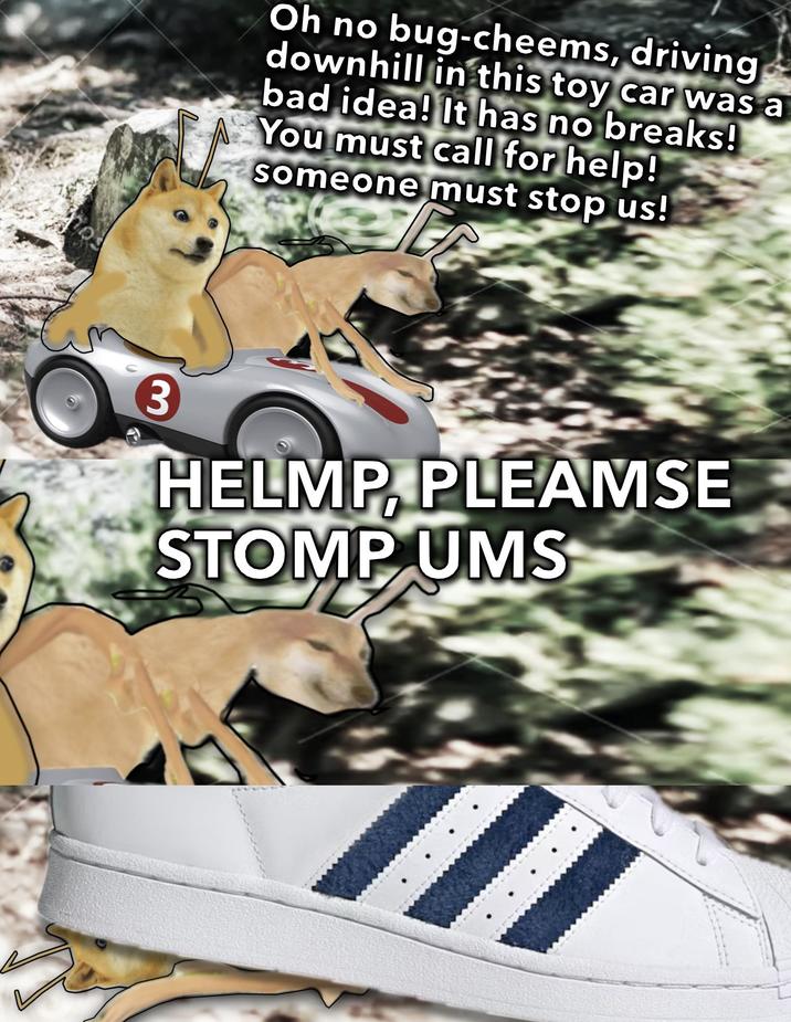 nos Oh no bug-cheems, driving downhill in this toy car was a bad idea! It has no breaks! You must call for help! someone must stop us! 3 HELMP, PLEAMSE STOMP UMS