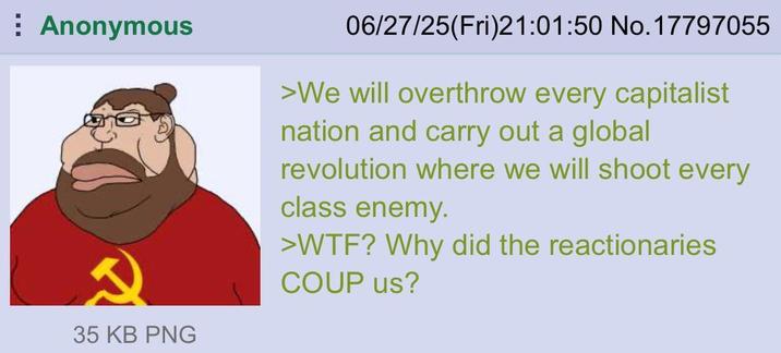 Anonymous 35 KB PNG 06/27/25(Fri)21:01:50 No. 17797055 >We will overthrow every capitalist nation and carry out a global revolution where we will shoot every class enemy. >W--? Why did the reactionaries COUP us?
