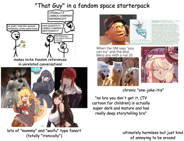 so yeah i read don quixote "That Guy" in a fandom space starterpack LITERALLY A LIMBUS COMPANY REFERENCE??? DON QUIXOTE??? yesterday, pretty good book-LIMBUS COMPANY MENTIONED??? YOU SUMMONED THE HE LIMBUS COMPANY FANDOM makes niche fandom references in unrelated conversations lots of "mommy" and "waifu" type fanart (totally "ironically") Anonymous Tue 04 Dec 2010 22:45:34 No.37181919 Wow Ready Original pat Hey guys, you know that inf Pobieding, Vaporanishemocomp and 839 pounes to enough to be able to once himas sks and wh 10/1/5 they're Safor HP and actor you can be sough with one. Due to their l than doubt in my mind that doub for hours without going see. They can also loves Eyes, Captivate, Charm, and Tail Whip, along one to get you in the level of commodity About if you pull tough, you can make your Wow When the DM says "you can try" and the dice bless you with a nat 20 Brisket 23 DM me Party chronic "one-joke-itis" "no bro you don't get it, (TV cartoon for children) is actually super dark and mature and has really deep storytelling bro" ultimately harmless but just kind of annoying to be around