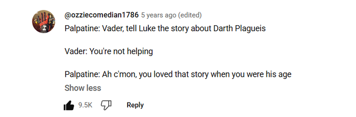 @ozziecomedian1786 5 years ago (edited) Palpatine: Vader, tell Luke the story about Darth Plagueis Vader: You're not helping Palpatine: Ah c'mon, you loved that story when you were his age Show less 9.5K Reply