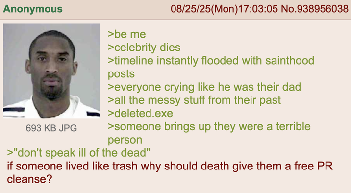 Anonymous 693 KB JPG >be me 08/25/25(Mon)17:03:05 No.938956038 >celebrity dies >timeline instantly flooded with sainthood posts >everyone crying like he was their dad >all the messy stuff from their past >deleted.exe >someone brings up they were a terrible person >"don't speak ill of the dead" if someone lived like trash why should death give them a free PR cleanse?