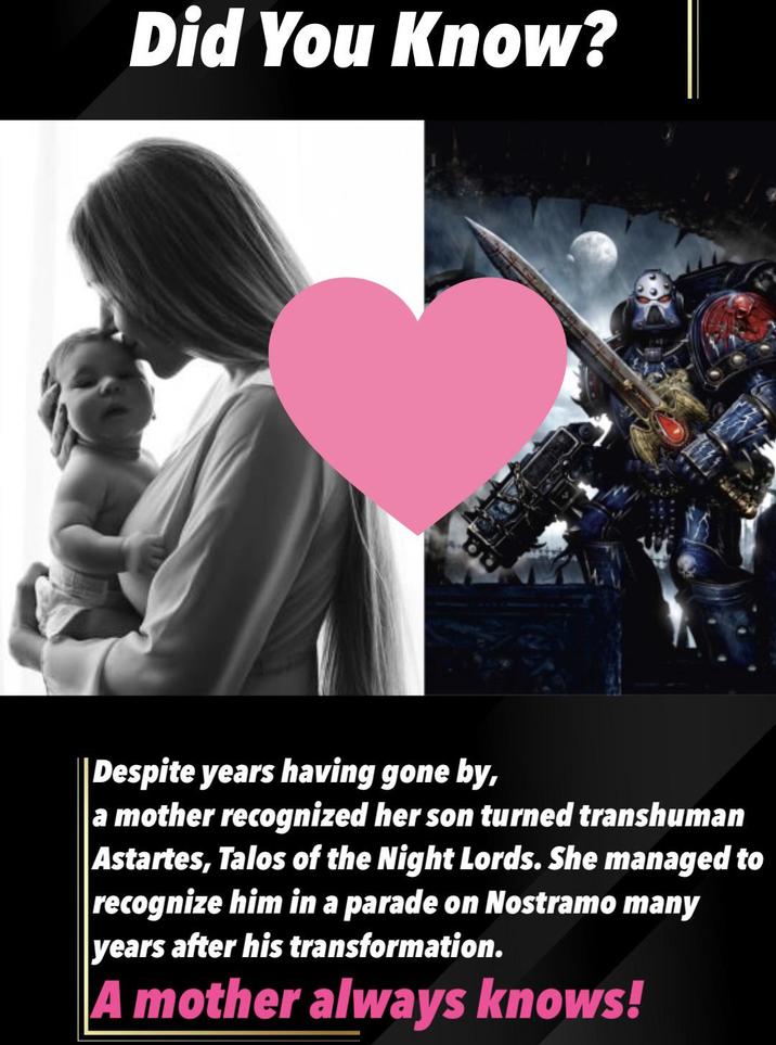 Did You Know? Despite years having gone by, a mother recognized her son turned transhuman Astartes, Talos of the Night Lords. She managed to recognize him in a parade on Nostramo many years after his transformation. A mother always knows!