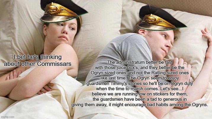 I bet he's thinking about other Commissars The administratum better be fast with those juice box's, and they better be the Ogryn-sized ones and not the Ratling-sized ones like last time. The Ogryn seem to enjoy guardsmen Timmy's stories so he'll be on Ogryn duty when the time to march comes. Let's see...l believe we are running low on stickers for them, the guardsmen have been a tad to generous in giving them away, it might encourage bad habits among the Ogryns. imgflip.com