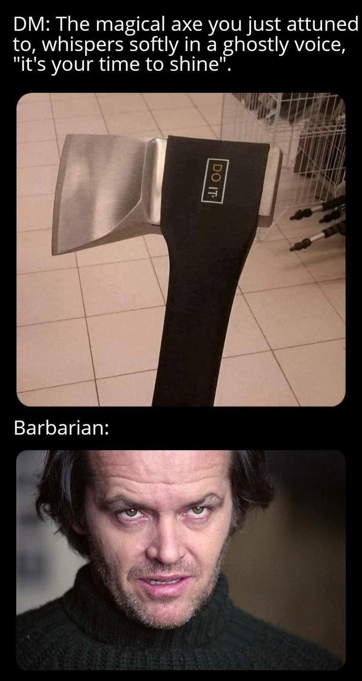 DM: The magical axe you just attuned to, whispers softly in a ghostly voice, "it's your time to shine". DO IT Barbarian: