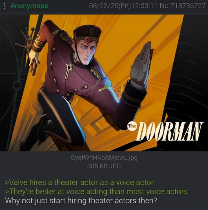 Anonymous 08/22/25(Fri)12:00:11 No.718736727 The DOORMAN GyqfWhHXoAMjcwL.jpg 305 KB JPG >Valve hires a theater actor as a voice actor >They're better at voice acting than most voice actors Why not just start hiring theater actors then?