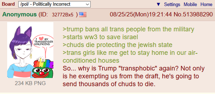 Board /pol/ - Politically Incorrect Settings Mobile Home Anonymous (ID: 32772Bx5) MY I TRANSGENDER GIRLFRIEND 234 KB PNG 08/25/25(Mon)19:21:44 No.513988290 >trump bans all trans people from the military >starts ww3 to save israel >chuds die protecting the jewish state >trans girls like me get to stay home in our air- conditioned houses So... why is Trump "transphobic" again? Not only is he exempting us from the draft, he's going to send thousands of chuds to die.