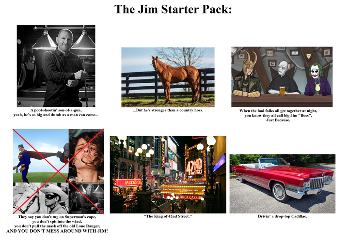 A pool-shootin' son-of-a-gun, yeah, he's as big and dumb as a man can come... The Jim Starter Pack: They say you don't tug on Superman's cape, you don't spit into the wind, you don't pull the mask off the old Lone Ranger, AND YOU DON'T MESS AROUND WITH JIM! 涯 ...But he's stronger than a country hoss. When the bad folks all get together at night, you know they all call big Jim "Boss". Just Because. RED ZONE dieDonae $205 SES TUSSAUDS 42ND FORD CENTER FOR THE PERFORMING ARTS PATRICK CASSID HOT "The King of 42nd Street." Drivin' a drop-top Cadillac.