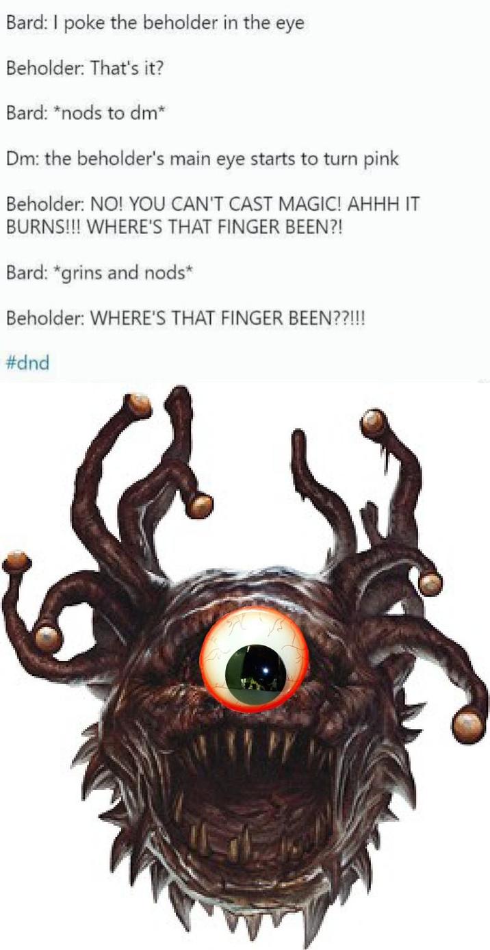 Bard: I poke the beholder in the eye Beholder: That's it? Bard: *nods to dm* Dm: the beholder's main eye starts to turn pink Beholder: NO! YOU CAN'T CAST MAGIC! AHHH IT BURNS!!! WHERE'S THAT FINGER BEEN?! Bard: *grins and nods* Beholder: WHERE'S THAT FINGER BEEN??!!! #dnd