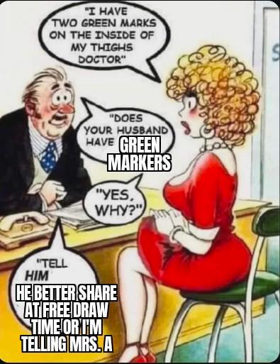 "I HAVE TWO GREEN MARKS ON THE INSIDE OF MY THIGHS DOCTOR" "DOES YOUR HUSBAND HAVE GREEN MARKERS "YES, WHY?" "TELL HIM HE BETTER SHARE AT FREE DRAW TIME OR I'M TELLING MRS. A S