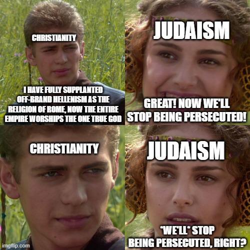 CHRISTIANITY JUDAISM I HAVE FULLY SUPPLANTED OFF-BRAND HELLENISM AS THE RELIGION OF ROME, NOW THE ENTIRE GREAT! NOW WE'LL EMPIRE WORSHIPS THE ONE TRUE GOD STOP BEING PERSECUTED! CHRISTIANITY JUDAISM imgflip.com "WE'LL STOP BEING PERSECUTED, RIGHT?