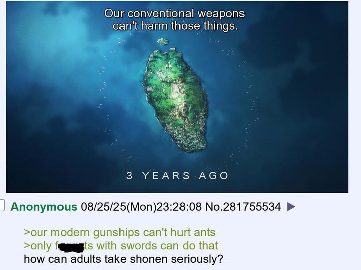 Our conventional weapons can't harm those things. 3 YEARS AGO Anonymous 08/25/25(Mon)23:28:08 No.281755534 ► >our modern gunships can't hurt ants >only f ts with swords can do that how can adults take shonen seriously?
