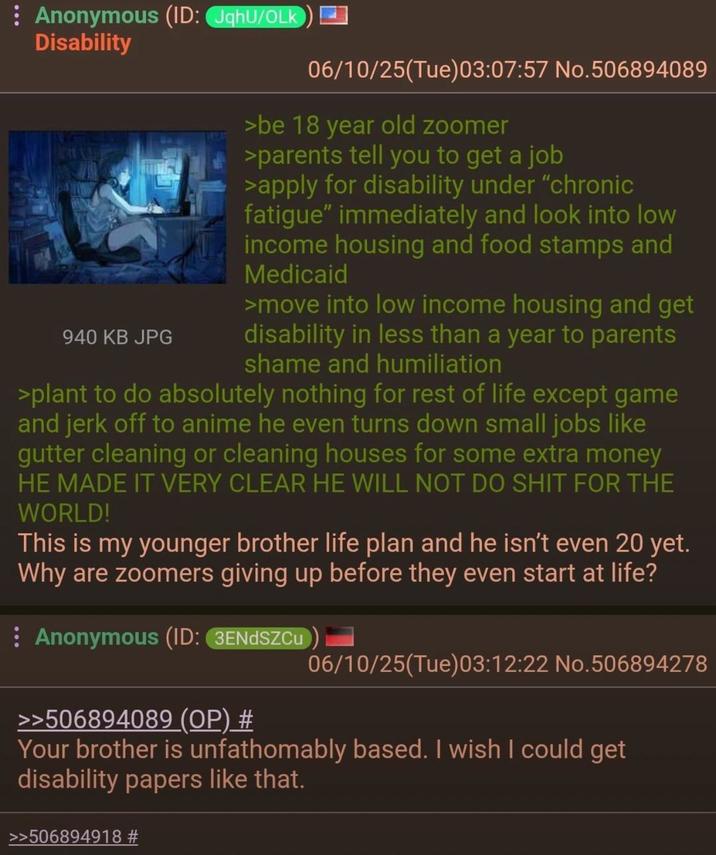 : Anonymous (ID: JqhU/OLK Disability 940 KB JPG 06/10/25(Tue)03:07:57 No.506894089 >be 18 year old zoomer >parents tell you to get a job >apply for disability under "chronic fatigue" immediately and look into low income housing and food stamps and Medicaid >move into low income housing and get disability in less than a year to parents shame and humiliation >plant to do absolutely nothing for rest of life except game and j------- to anime he even turns down small jobs like gutter cleaning or cleaning houses for some extra money HE MADE IT VERY CLEAR HE WILL NOT DO S--- FOR THE WORLD! This is my younger brother life plan and he isn't even 20 yet. Why are zoomers giving up before they even start at life? : Anonymous (ID: 3ENDSZCu >>506894089 (OP) # 06/10/25(Tue)03:12:22 No.506894278 Your brother is unfathomably based. I wish I could get disability papers like that. >>506894918 #