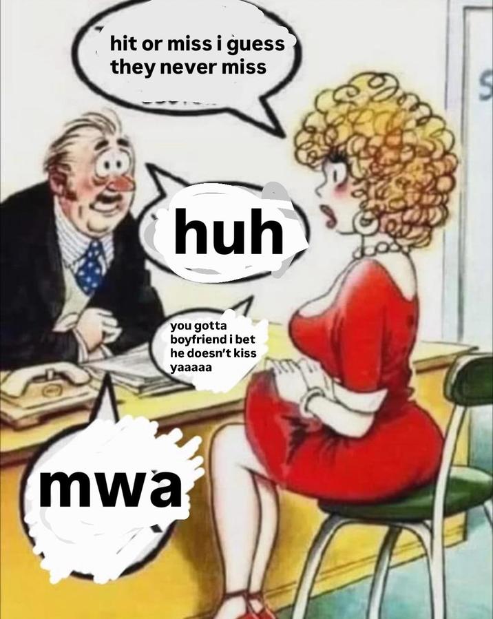 hit or miss i guess they never miss huh you gotta boyfriend i bet he doesn't kiss yaaaaa mwa S