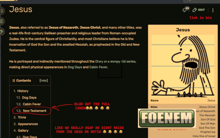 Jesus 23 EDIT link in bio Jesus, also referred to as Jesus of Nazareth, Jesus Christ, and many other titles, was a real-life first-century Galilean preacher and religious leader from Roman-occupied Judea. He is the central figure of Christianity, and most Christians believe he is the incarnation of God the Son and the awaited Messiah, as prophesied in the Old and New Testament. Jesus He is portrayed and indirectly mentioned throughout the Diary of a Wimpy Kid series, making direct physical appearances in Dog Days and Cabin Fever. Contents [hide] 1. History 1.1. Dog Days 1.2. Cabin Fever 1.3. New Testament 2. Trivia 3. Appearances 4. Gallery 4.1. Dog Days Name BLUD GOT THE FULL CANONG Alias LIKE WE REALLY DGAF HE DIDNT RAISE FROM THE DEAD OR NOTIN FOENEM S--- is getting real. Tap it to lock in ^^ Jesus Jesus Christ ¡us of Nazareth The Messiah Son of God Son Of Man God The Son Prophet Isa Holy One of Israel