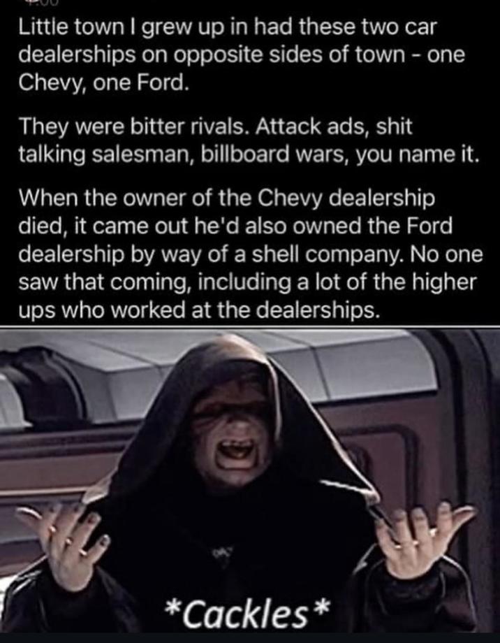 Little town I grew up in had these two car dealerships on opposite sides of town - one Chevy, one Ford. They were bitter rivals. Attack ads, s--- talking salesman, billboard wars, you name it. When the owner of the Chevy dealership died, it came out he'd also owned the Ford dealership by way of a shell company. No one saw that coming, including a lot of the higher ups who worked at the dealerships. *Cackles*
