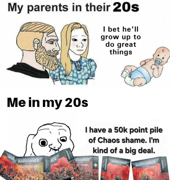 My parents in their 20s I bet he'll grow up to do great things Me in my 20s WARD 40.0 WARHAMMER 40,000 COMBAT PATROL MER I have a 50k point pile of Chaos shame. I'm kind of a big deal. ARHAMMER 40.000 RAT PATROL WARHAMMER 40.000 WARHAMMER 40.000 LOS TERMINAT