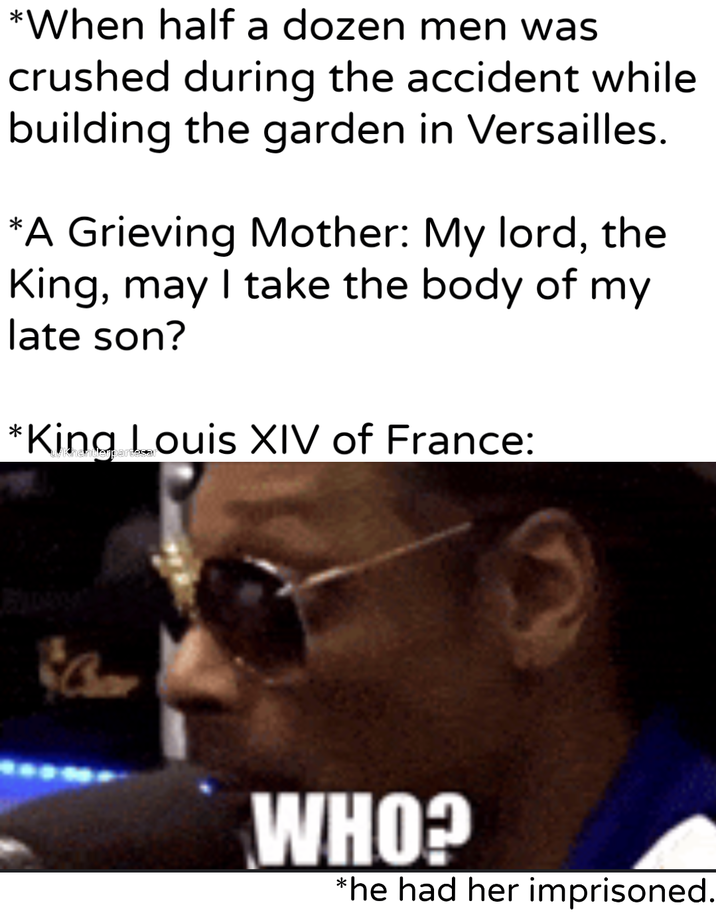 *When half a dozen men was crushed during the accident while building the garden in Versailles. *A Grieving Mother: My lord, the King, may I take the body of my late son? *King Louis XIV of France: WHO? *he had her imprisoned.