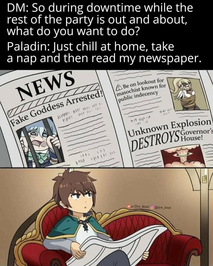 DM: So during downtime while the rest of the party is out and about, what do you want to do? Paladin: Just chill at home, take a nap and then read my newspaper. NEWS Fake Goddess Arrested! Be on lookout for masochist known for public indecency Unknown Explosion DESTROYS Governor's House! u/Ore Knot Core knot (15