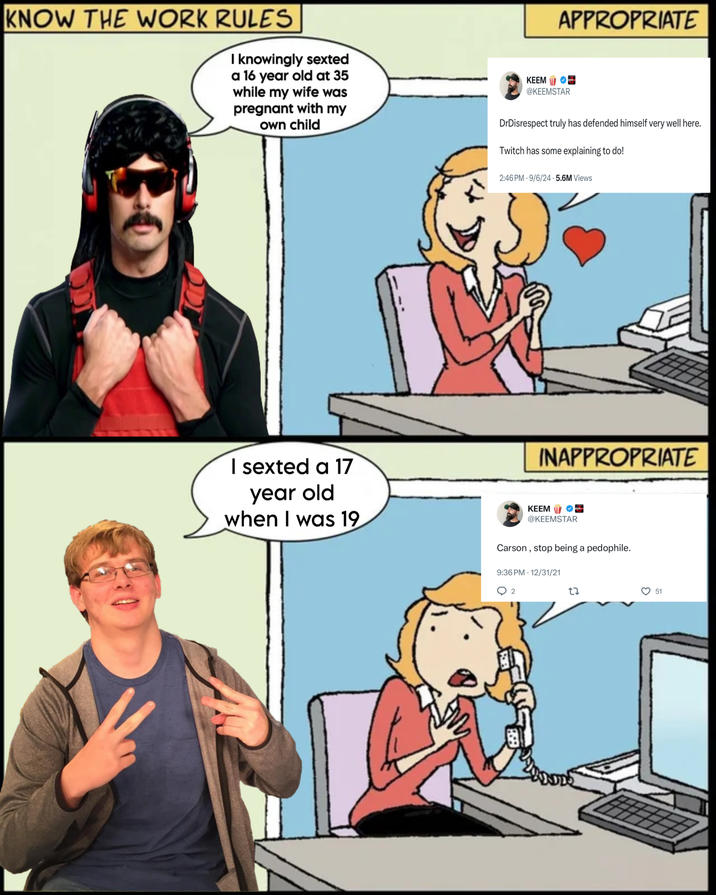 KNOW THE WORK RULES I knowingly sexted a 16 year old at 35 while my wife was pregnant with my own child I sexted a 17 year old when I was 19 APPROPRIATE KEEM @KEEMSTAR DrDisrespect truly has defended himself very well here. Twitch has some explaining to do! 2:46 PM 9/6/24.5.6M Views INAPPROPRIATE KEEM @KEEMSTAR Carson, stop being a p--------. 9:36 PM 12/31/21 2 27 51