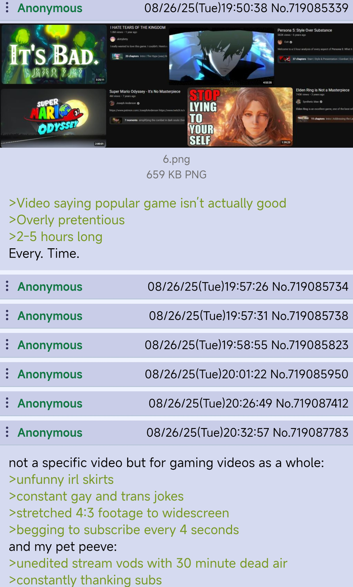 : Anonymous 08/26/25(Tue)19:50:38 No.719085339 IT'S BAD. CHARTRE I HATE TEARS OF THE KINGDOM 1.8M views 1 year ago skittybitty I really wanted to love this game. I couldn't. Here's 20 chapters Intro The Hype (was) R SUPER MARI ODYSSEY 3:25:11 2:00:01 Super Mario Odyssey - It's No Masterpiece 4M views-7 years ago Joseph Anderson https://www.patreon.com/JosephAnderson https://www.twitch.tv/t 7 moments simplifying the combat in dark souls I bor STOP LYING TO YOUR 201 4:53:35 Persona 5: Style Over Substance 582K views 6 years ago Сит Welcome to a 5 hour analysis of every aspect of Persons 5: What it 37 chapters Start 1 Style & Presentation | Combat | S- SELF 1:39:23 6.png 659 KB PNG >Video saying popular game isn't actually good >Overly pretentious >2-5 hours long Every. Time. Elden Ring is Not a Masterpiece 745K views - 3 years ago Synthetic Man Elden Ring is an excellent game, one of the best rel 11 chapters Intro | Addressing the La : Anonymous 08/26/25(Tue)19:57:26 No.719085734 Anonymous 08/26/25(Tue)19:57:31 No.719085738 : Anonymous 08/26/25(Tue)19:58:55 No.719085823 : Anonymous 08/26/25(Tue)20:01:22 No.719085950 08/26/25(Tue)20:26:49 No.719087412 08/26/25 (Tue)20:32:57 No.719087783 : Anonymous Anonymous not a specific video but for gaming videos as a whole: >unfunny irl skirts >constant gay and trans jokes >stretched 4:3 footage to widescreen >begging to subscribe every 4 seconds and my pet peeve: >unedited stream vods with 30 minute dead air >constantly thanking subs