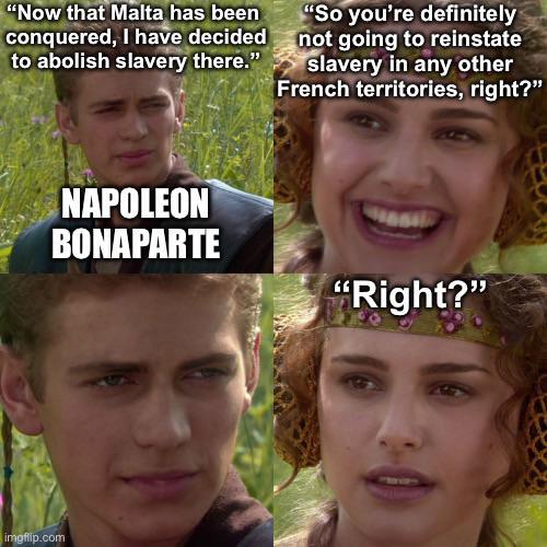 "Now that Malta has been conquered, I have decided to abolish slavery there." "So you're definitely not going to reinstate slavery in any other French territories, right?" imgflip.com NAPOLEON BONAPARTE "Right?"