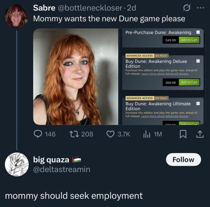 Sabre @bottleneckloser. 2d Mommy wants the new Dune game please Pre-Purchase Dune: Awakening $49.99 Add to Cart ADVANCED ACCESS On Now! Buy Dune: Awakening Deluxe Edition Purchase this edition and play the game now, ahead of full release. Learn more about Advanced Access. $69.99 Add to Cart ADVANCED ACCESS On Now!. Buy Dune: Awakening Ultimate Edition Purchase this edition and play the game now, ahead of full release. Learn more about Advanced Access 146 208 3.7K ilu 1M big quaza @deltastreamin mommy should seek employment Follow 1