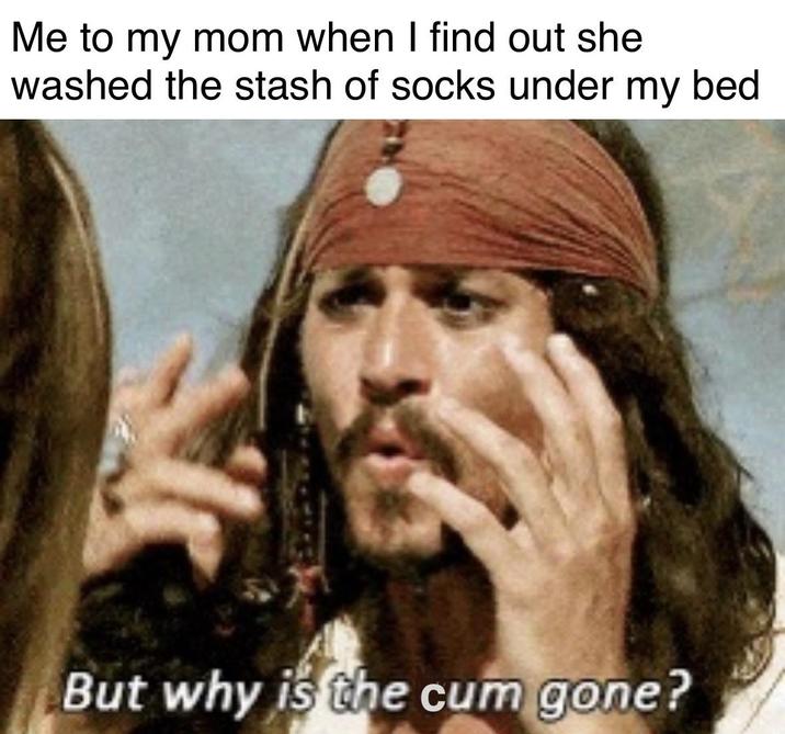Me to my mom when I find out she washed the stash of socks under my bed But why is the c-- gone?