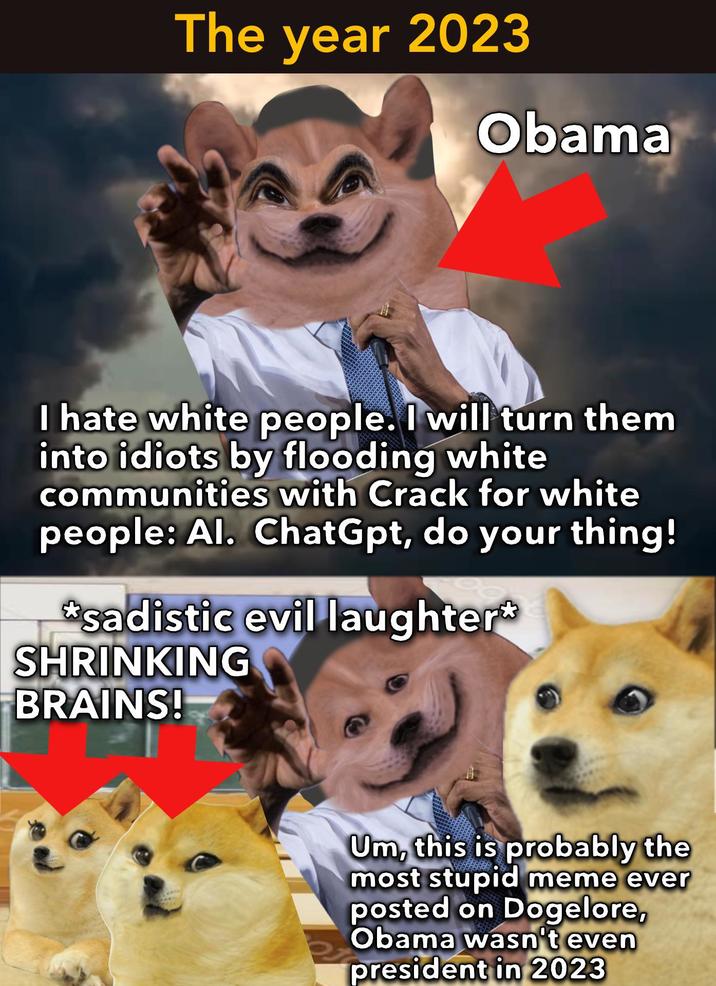 The year 2023 Obama I hate white people. I will turn them into idiots by flooding white communities with Crack for white people: Al. ChatGpt, do your thing! *sadistic evil laughter* SHRINKING BRAINS! Um, this is probably the most stupid meme ever posted on Dogelore, Obama wasn't even president in 2023