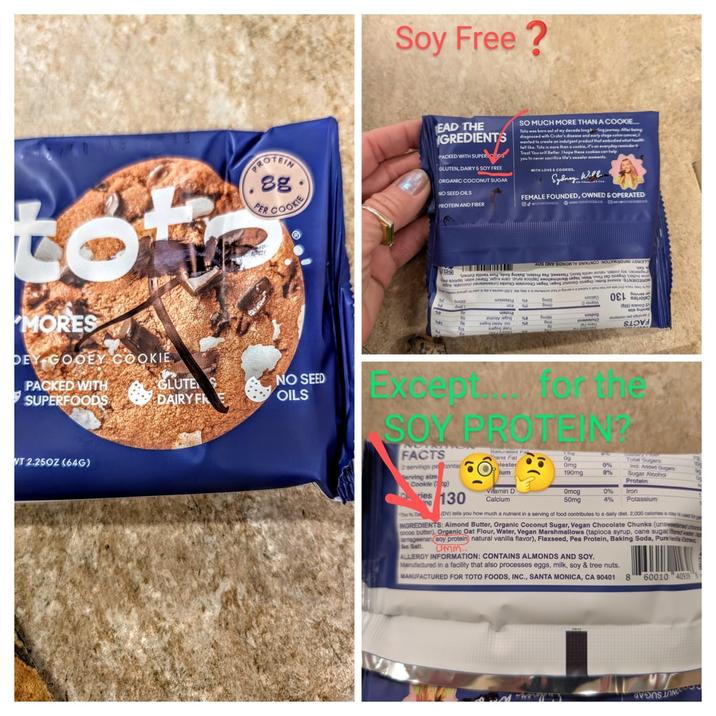 to MORES DEY GOOEY COOKIE PACKED WITH SUPERFOODS PROTEIN (.88 AIR COOL PER GLUTE DAIRY FR NO SEED OILS VT 2.250Z (64G) Soy Free? EAD THE SO MUCH MORE THAN A COOKIE... Tate was born out of my decode lang ng journ GREDIENTS with Cr's and PACKED WITH SUPER GLUTEN, DAIRY & SOY FREE ORGANIC COCONUT SUGAR NO SEED OILS PROTEIN AND FIBER wanted to create an indulgent product t fell like. Tale is more than a cookie, i Treat Yourself Beller. I hope these cookies can help WITH LOVE & COOKIES, Sydney Will Aller being FEMALE FOUNDED, OWNED & OPERATED 88 мотокосово мин голокососо 50 местолосово ADS ONY SONOR TV SNIVINOD NON ADMIT But fo сервиш забле виво очила восково вморецака небали и но Во by Be ying S safg σει κάμαρα e) அம Except for the SOY PROTEIN? FACTS 2 servings prontal Serving size Cookie (g) ries 130 ng Saturated F Frans Fat lester lum Vitamin D Calcium 29 09 Omg 0% Total Sugars Ind. Added Sugars 10 190mg 8% Sugar Alcohol Protein Omcg 0% iron 50mg 4% Potassium The De (DV) tells you how much a nutrient in a serving of food contributes to a daily diet. 2,000 calories a day is and br INGREDIENTS: Almond Butter, Organic Coconut Sugar, Vegan Chocolate Chunks (unsweetened choco cocoa butter), Organic Oat Flour, Water, Vegan Marshmallows (tapioca syrup, cane sugar der rageenan soy protein) natural vanilla flavor), Flaxseed, Pea Protein, Baking Soda, Pure Ex Sea Salt. UMM... ALLERGY INFORMATION: CONTAINS ALMONDS AND SOY. Manufactured in a facility that also processes eggs, milk, soy & tree nuts. MANUFACTURED FOR TOTO FOODS, INC., SANTA MONICA, CA 90401 8 60010 40939