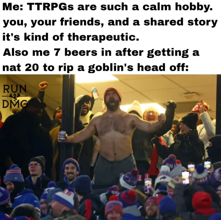 Me: TTRPGs are such a calm hobby. you, your friends, and a shared story it's kind of therapeutic. Also me 7 beers in after getting a nat 20 to rip a goblin's head off: RUN DMG 18 BIL BIL