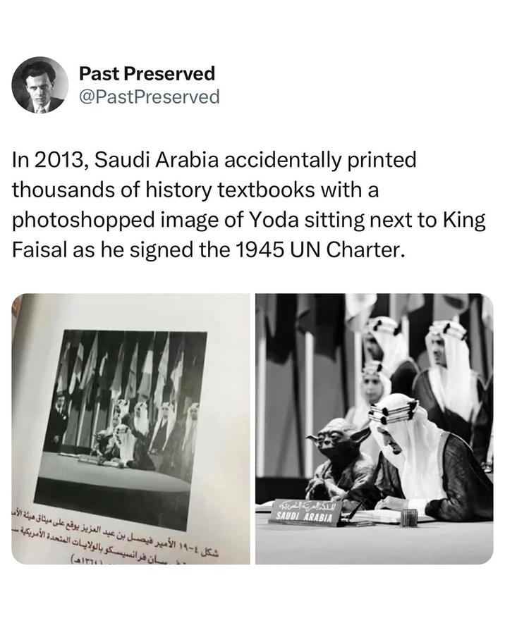 Past Preserved @PastPreserved In 2013, Saudi Arabia accidentally printed thousands of history textbooks with a photoshopped image of Yoda sitting next to King Faisal as he signed the 1945 UN Charter. شكل ٤ - ١٩ الأمير فيصل بن عبد العزيز يوقع على ميثاق هيئة الأمل سان فرانسيسكو بالولايات المتحدة الأمريكية سا ١٣٦٠١هـ) المملكة العربية السعودية SAUDI ARABIA