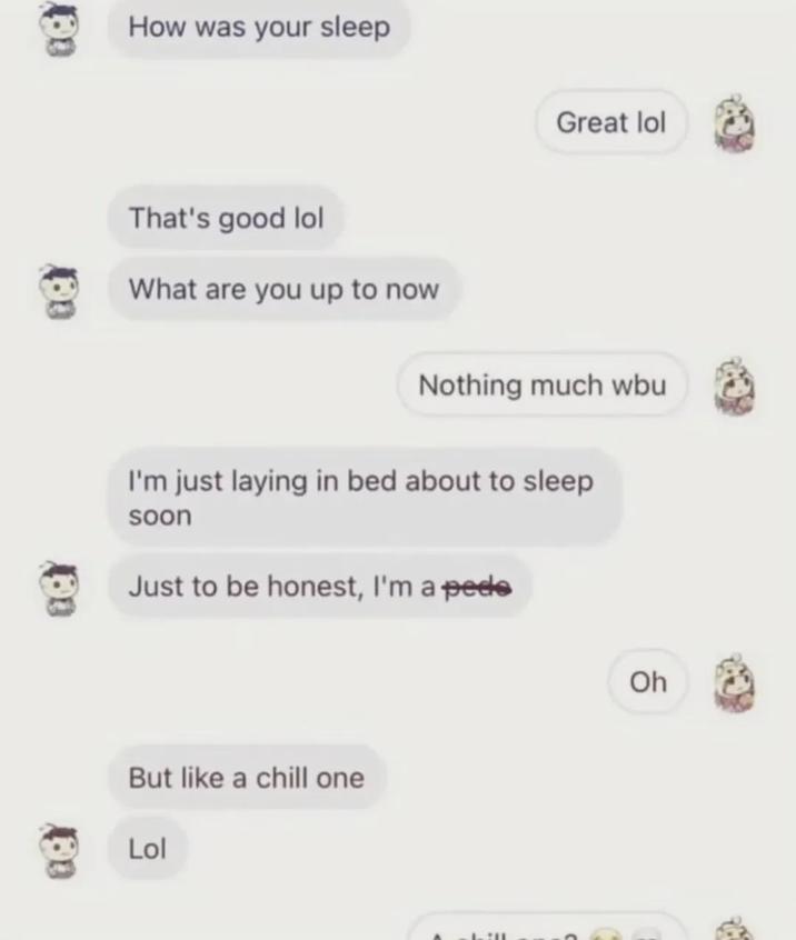 How was your sleep That's good lol What are you up to now Great lol Nothing much wbu I'm just laying in bed about to sleep soon Just to be honest, I'm a p--- But like a chill one Lol Oh