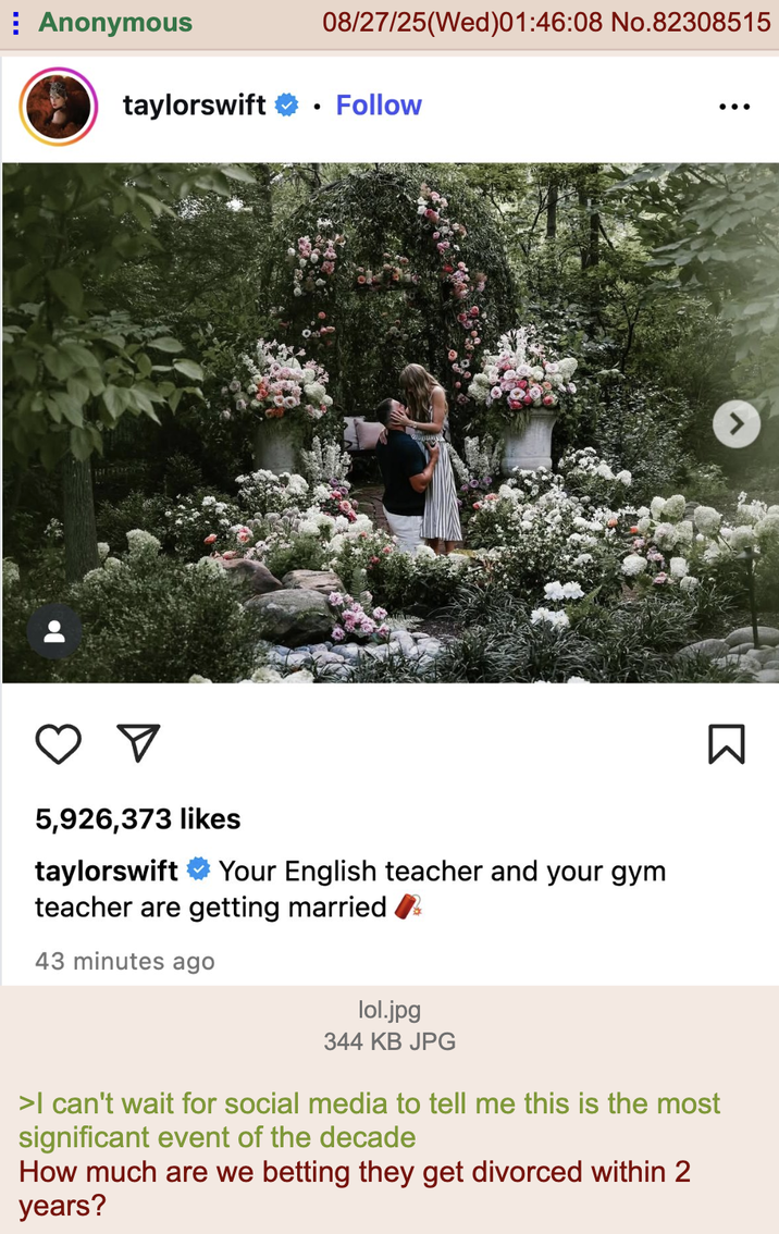 Anonymous taylorswift ✶ • 08/27/25(Wed)01:46:08 No.82308515 Follow 5,926,373 likes taylorswift Your English teacher and your gym teacher are getting married 43 minutes ago lol.jpg 344 KB JPG >I can't wait for social media to tell me this is the most significant event of the decade How much are we betting they get divorced within 2 years? Σ